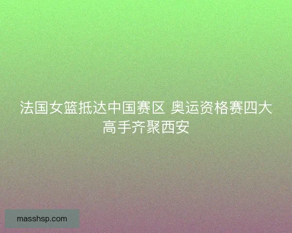 法国女篮抵达中国赛区 奥运资格赛四大高手齐聚西安