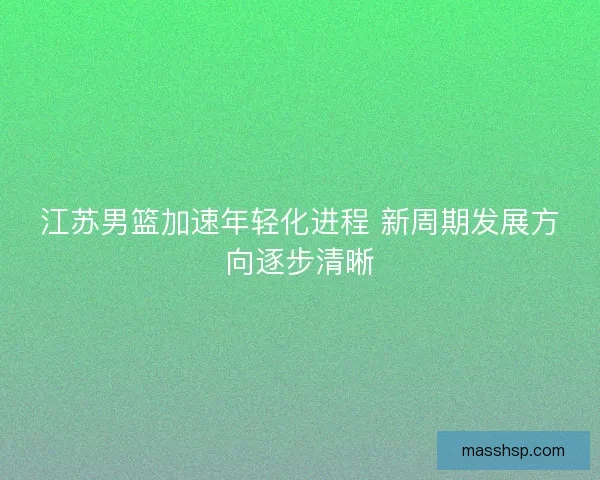 江苏男篮加速年轻化进程 新周期发展方向逐步清晰